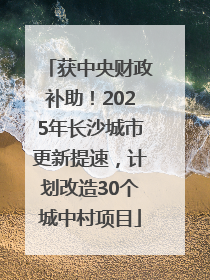 获中央财政补助！2025年长沙城市更新提速，计划改造30个城中村项目