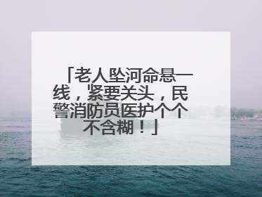 老人坠河命悬一线，紧要关头，民警消防员医护个个不含糊！