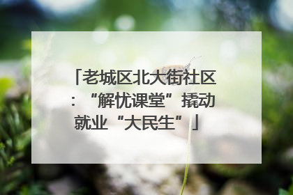 老城区北大街社区：“解忧课堂”撬动就业“大民生”