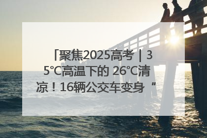 聚焦2025高考｜35℃高温下的 26℃清凉！16辆公交车变身“助考驿站”为高考护航