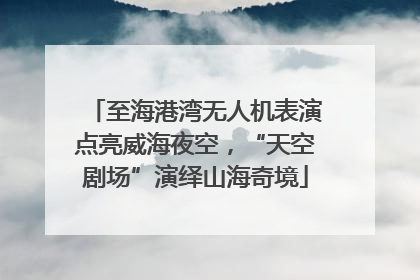 至海港湾无人机表演点亮威海夜空，“天空剧场”演绎山海奇境