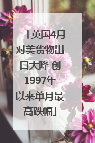 英国4月对美货物出口大降 创1997年以来单月最高跌幅