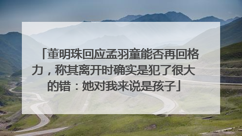 董明珠回应孟羽童能否再回格力，称其离开时确实是犯了很大的错：她对我来说是孩子