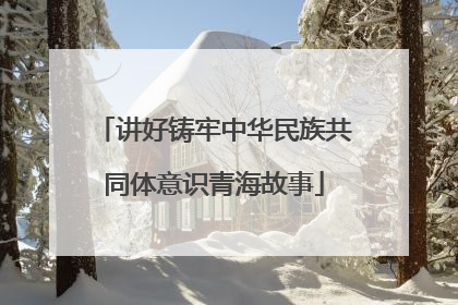 讲好铸牢中华民族共同体意识青海故事