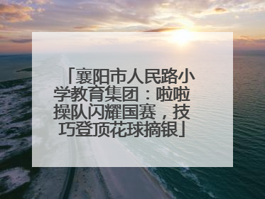 襄阳市人民路小学教育集团：啦啦操队闪耀国赛，技巧登顶花球摘银