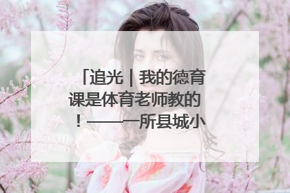 追光｜我的德育课是体育老师教的！——一所县城小学的思政课改革
