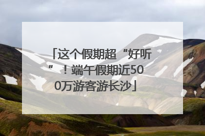 这个假期超“好听”！端午假期近500万游客游长沙