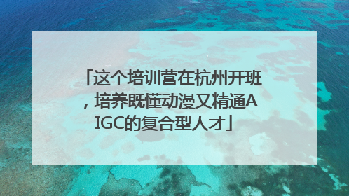 这个培训营在杭州开班，培养既懂动漫又精通AIGC的复合型人才
