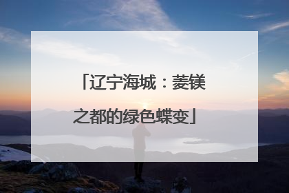 辽宁海城：菱镁之都的绿色蝶变