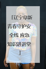 辽宁阜新青春守护安全线 应急知识进讲堂