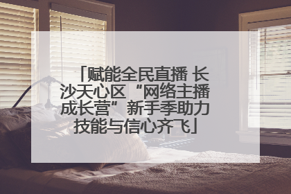 赋能全民直播 长沙天心区“网络主播成长营”新手季助力技能与信心齐飞