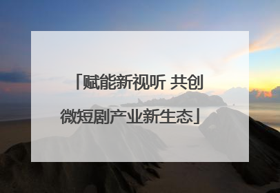 赋能新视听 共创微短剧产业新生态