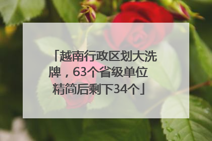 越南行政区划大洗牌，63个省级单位精简后剩下34个