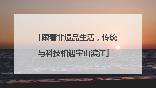 跟着非遗品生活，传统与科技相遇宝山滨江
