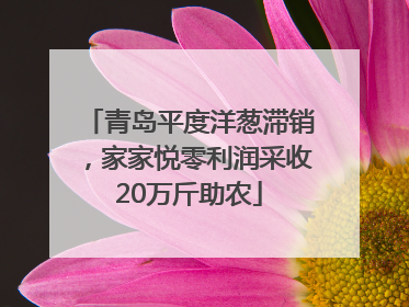 青岛平度洋葱滞销，家家悦零利润采收20万斤助农