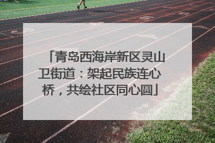 青岛西海岸新区灵山卫街道：架起民族连心桥，共绘社区同心圆