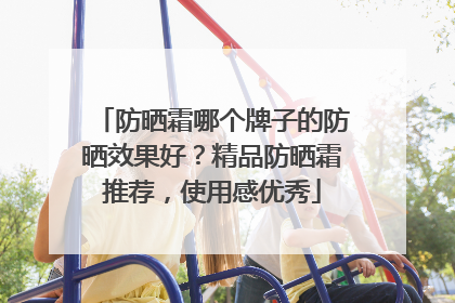 防晒霜哪个牌子的防晒效果好？精品防晒霜推荐，使用感优秀
