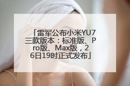 雷军公布小米YU7三款版本：标准版、Pro版、Max版，26日19时正式发布
