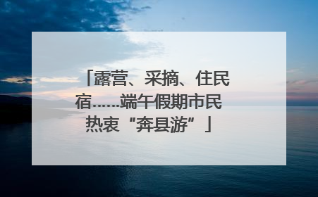 露营、采摘、住民宿……端午假期市民热衷“奔县游”