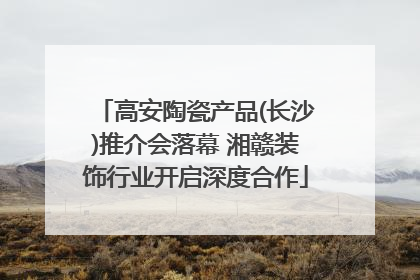 高安陶瓷产品(长沙)推介会落幕 湘赣装饰行业开启深度合作