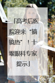 高考后医院迎来“摘镜热”！十堰眼科专家提示