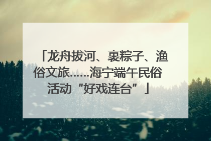龙舟拔河、裹粽子、渔俗文旅……海宁端午民俗活动“好戏连台”