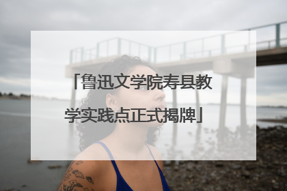 鲁迅文学院寿县教学实践点正式揭牌