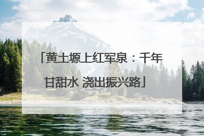 黄土塬上红军泉：千年甘甜水 浇出振兴路
