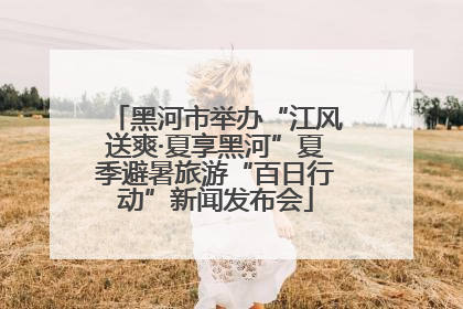 黑河市举办“江风送爽·夏享黑河”夏季避暑旅游“百日行动”新闻发布会