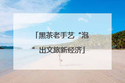 黑茶老手艺“泡”出文旅新经济