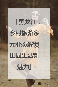 黑龙江：乡村旅游多元业态解锁田园生活新魅力