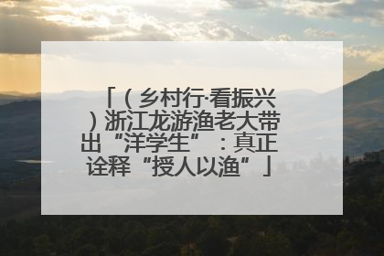 （乡村行·看振兴）浙江龙游渔老大带出“洋学生”：真正诠释“授人以渔”