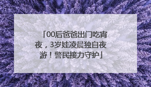 00后爸爸出门吃宵夜，3岁娃凌晨独自夜游！警民接力守护