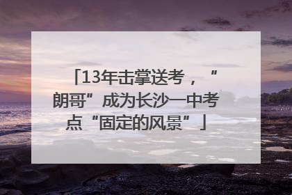 13年击掌送考，“朗哥”成为长沙一中考点“固定的风景”