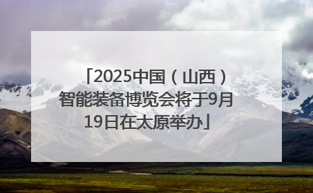 2025中国（山西）智能装备博览会将于9月19日在太原举办