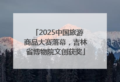 2025中国旅游商品大赛落幕，吉林省博物院文创获奖