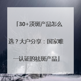30+淡斑产品怎么选？大户分享：国家唯一认证的祛斑产品