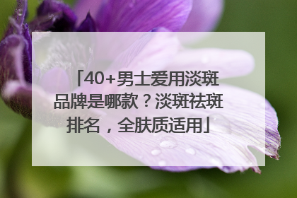 40+男士爱用淡斑品牌是哪款？淡斑祛斑排名，全肤质适用