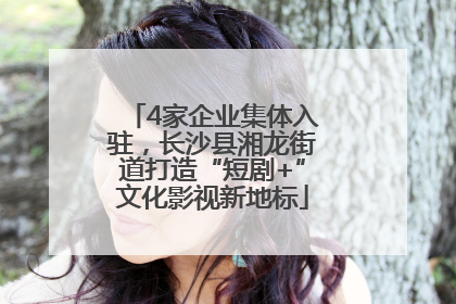 4家企业集体入驻，长沙县湘龙街道打造“短剧+”文化影视新地标