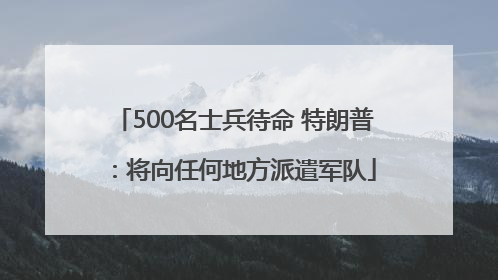 500名士兵待命 特朗普：将向任何地方派遣军队