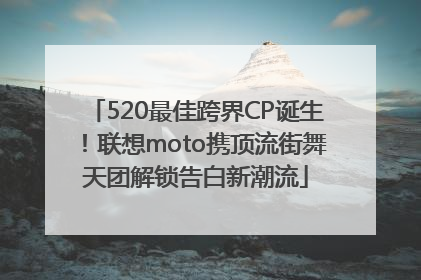 520最佳跨界CP诞生！联想moto携顶流街舞天团解锁告白新潮流